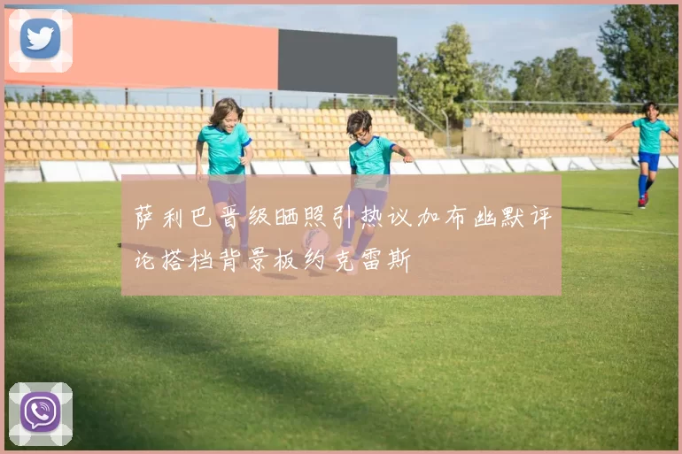 萨利巴晋级晒照引热议加布幽默评论搭档背景板约克雷斯