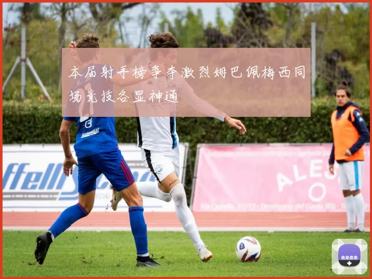 本届射手榜争夺激烈姆巴佩梅西同场竞技各显神通