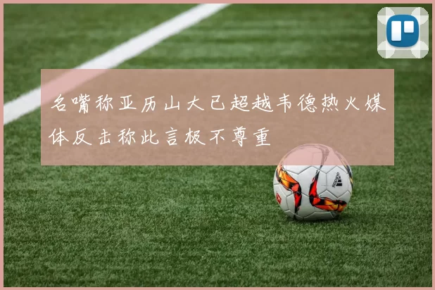 名嘴称亚历山大已超越韦德热火媒体反击称此言极不尊重