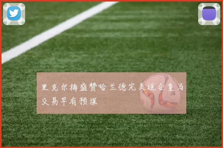 里克尔梅盛赞哈兰德完美适合皇马交易早有预谋