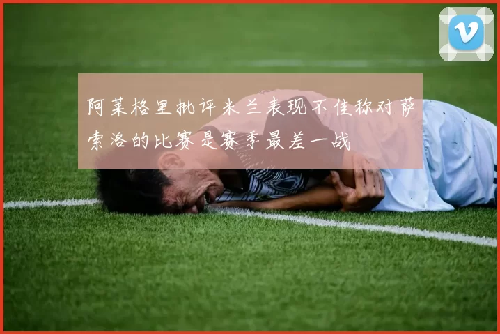 阿莱格里批评米兰表现不佳称对萨索洛的比赛是赛季最差一战