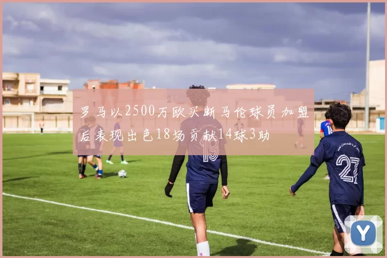 罗马以2500万欧买断马伦球员加盟后表现出色18场贡献14球3助