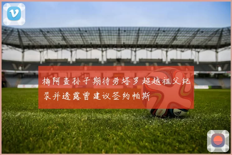 梅阿查孙子期待劳塔罗超越祖父纪录并透露曾建议签约帕斯