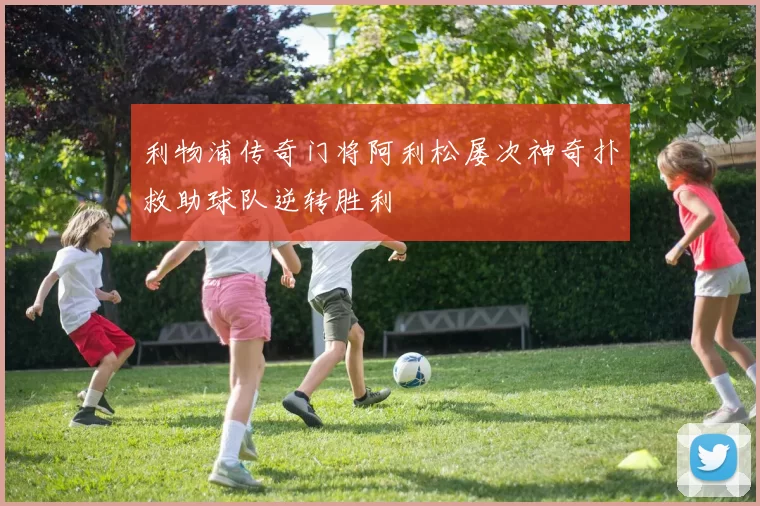 利物浦传奇门将阿利松屡次神奇扑救助球队逆转胜利