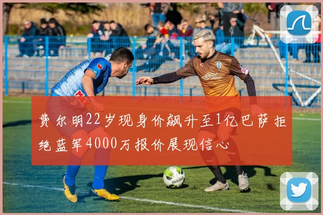 费尔明22岁现身价飙升至1亿巴萨拒绝蓝军4000万报价展现信心