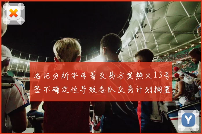 名记分析字母哥交易方案热火13号签不确定性导致各队交易计划搁置