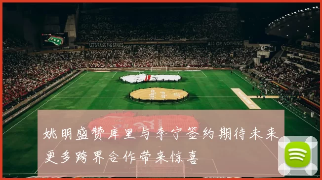 姚明盛赞库里与李宁签约期待未来更多跨界合作带来惊喜
