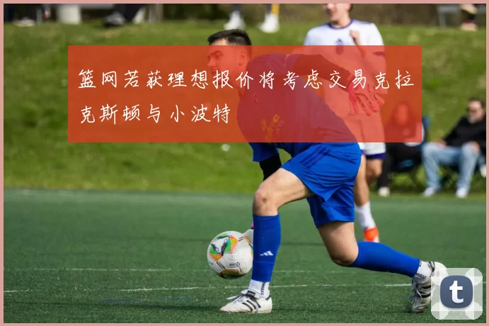 篮网若获理想报价将考虑交易克拉克斯顿与小波特