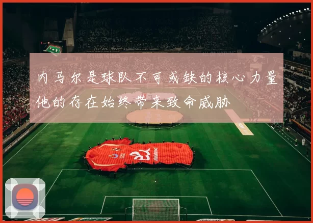 内马尔是球队不可或缺的核心力量他的存在始终带来致命威胁