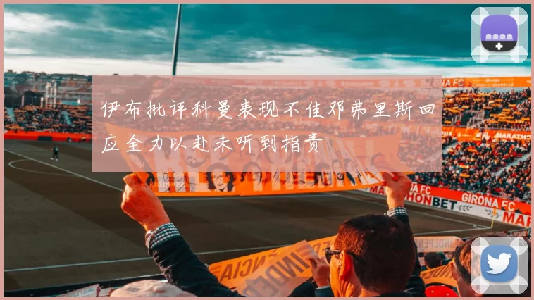 伊布批评科曼表现不佳邓弗里斯回应全力以赴未听到指责