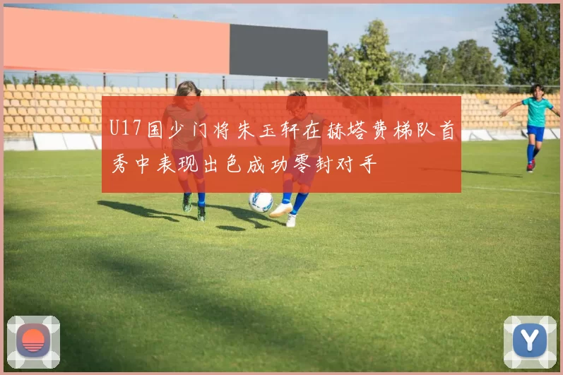U17国少门将朱玉轩在赫塔费梯队首秀中表现出色成功零封对手