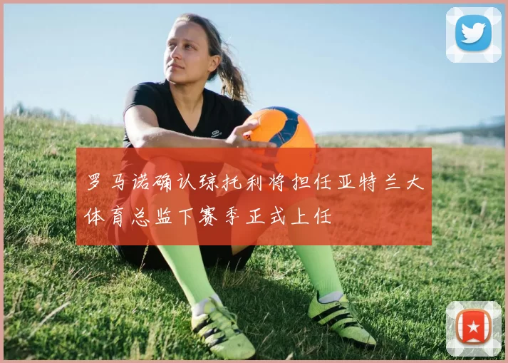 罗马诺确认琼托利将担任亚特兰大体育总监下赛季正式上任